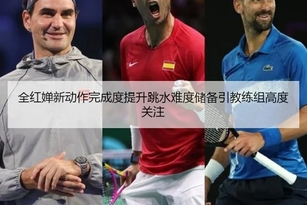 全红婵新动作完成度提升跳水难度储备引教练组高度关注